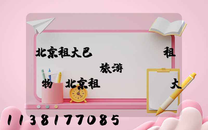 北京租大巴車(chē)租車(chē)旅游購(gòu)物(北京租車(chē)大巴車(chē)價(jià)格是多少)