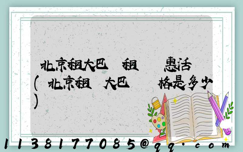 北京租大巴車租車優惠活動(北京租車大巴車價格是多少)