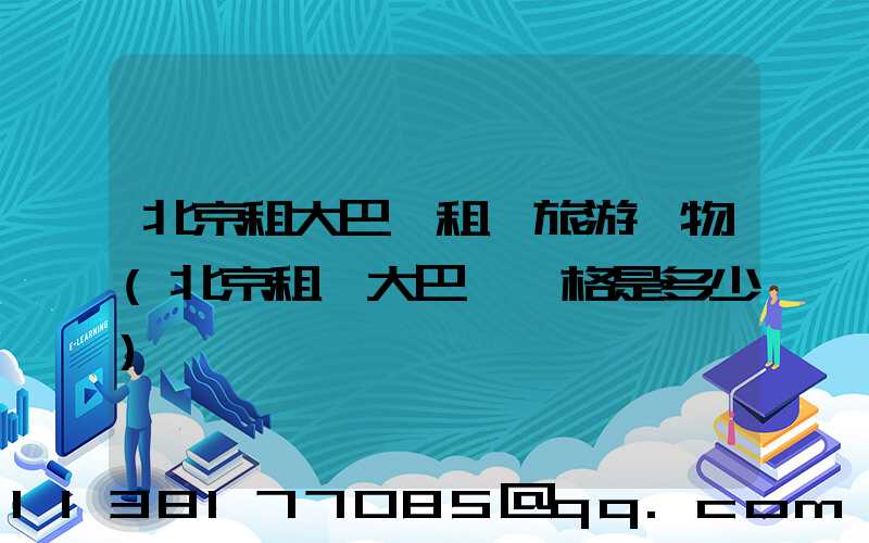 北京租大巴車租車旅游購物(北京租車大巴車價格是多少)