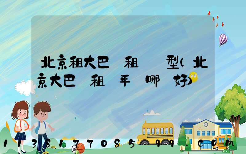 北京租大巴車租車車型(北京大巴車租車平臺哪個好)