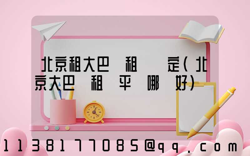 北京租大巴車租車預定(北京大巴車租車平臺哪個好)