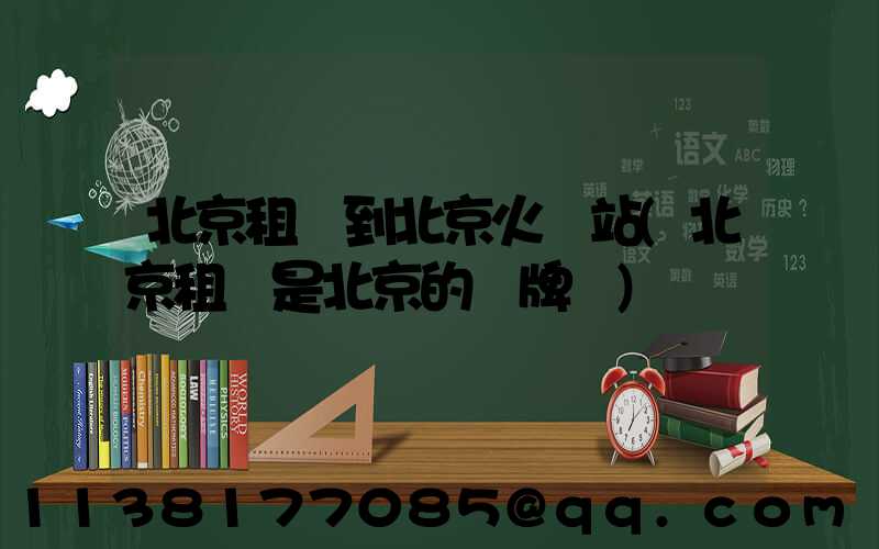北京租車到北京火車站(北京租車是北京的車牌嗎)