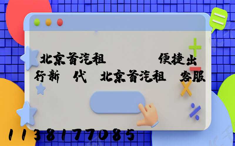 北京首汽租車：開啟便捷出行新時代(北京首汽租車客服電話)