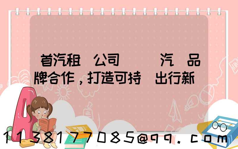 首汽租車公司與電動汽車品牌合作，打造可持續出行新選擇
